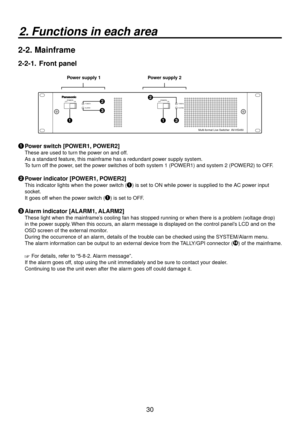 Page 3030
2. Functions in each area
2-2.  Mainframe
2-2-1.   Front panel
Power supply 1 Power supply 2
POWER1POWER1
ALARM1 OFFPOWER2ON
OFF ONPOWER2ALARM2
Multi-format Live Switcher  AV-HS450






 Power switch [POWER1, POWER2]
These are used to turn the power on and off.
As a standard feature, this mainframe has a redundant power supply system.
To turn off the power, set the power switches of both system 1 (POWER1) and system 2 (POWER2) to OFF.
 Power indicator [POWER1, POWER2]
This indicator lights...