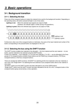 Page 3333
3.  Basic operations
3-1.   Background transition
3-1-1.   Selecting the bus
Press one of the crosspoint buttons to select the material to be used for the background transition. Depending on 
the operating status, the button pressed will light in one of two colors.
Lighting in red:   When the selected input signals are output to PGM.
  (However, the indicator lights in amber during FTB operations.)
Lighting in green: When the selected input signals are not output to PGM....