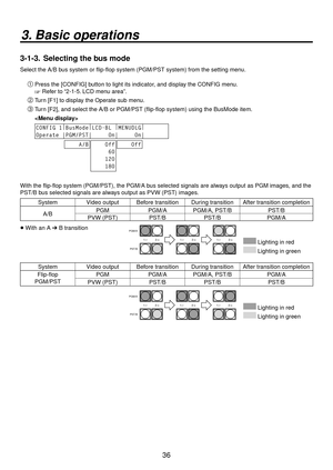 Page 3636
3. Basic operations
3-1-3.  Selecting the bus mode
Select the A/B bus system or flip-flop system (PGM/PST system) from the setting menu.
Press the [CONFIG] button to light its indicator, and display the CONFIG menu.
 Refer to “2-1-5. LCD menu area”. 
 Turn [F1] to display the Operate sub menu.
 Turn [F2], and select the A/B or PGM/PST (flip-flop system) using the Bus\
Mode item.
  
CONFIG 1 |
BusMode |
LCD-BL  |
MENUDLG |
Operate |PGM/PST|     On|     On|
    A/B    Off
     60
    120
    180...