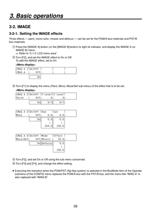 Page 3838
3. Basic operations
3-2.  IMAGE
3-2-1.   Setting the IMAGE effects
Three effects — paint, mono-color, mosaic and defocus — can be set for the PGM/A bus materials and PST/B 
bus materials.
Press the [IMAGE A] button (or the [IMAGE B] button) to light its indicator, and display the IMAGE A (or 
IMAGE B) menu.
 Refer to “2-1-5. LCD menu area”.
 Turn [F2], and set the IMAGE effect to On or Off.
To add the IMAGE effect, set to On.
 
IMAG A 1 |
On/Off  |
        |
        |
       
IMAG A  |    Off|...