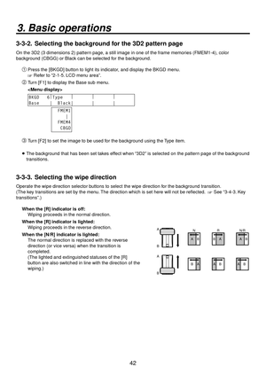 Page 4242
3. Basic operations
3-3-2.  Selecting the background for the 3D2 pattern page
On the 3D2 (3 dimensions 2) pattern page, a still image in one of the frame memories (FMEM1-4), color 
background (CBGG) or Black can be selected for the background.
Press the [BKGD] button to light its indicator, and display the BKGD menu.
 Refer to “2-1-5. LCD menu area”.
 Turn [F1] to display the Base sub menu.
 
BKGD   6 |
Type    |
        |
        |
       
Base    |  Black|       |       |...