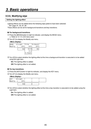 Page 4545
3. Basic operations
3-3-6.  Modifying wipe
Setting the lighting effect
Lighting effects can be added when the following wipe patterns have been selected:
  3D1 page: #1, #3, #7, #9
These effects can be set for background transitions and key transitions.
 
 For background transitions
 Press the [BKGD] button to light its indicator, and display the BKGD menu.
 Refer to “2-1-5. LCD menu area”.
 Turn [F1] to display the Modify sub menu.
 
BKGD   5 |
Light   |
Trim    |
4:3Auto |
        
Modify  |...