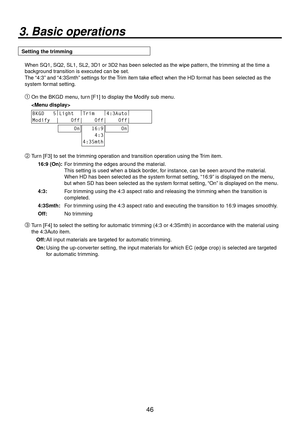 Page 4646
3. Basic operations
Setting the trimmingWhen SQ1, SQ2, SL1, SL2, 3D1 or 3D2 has been selected as the wipe patter\
n, the trimming at the time a 
background transition is executed can be set.
The “4:3” and “4:3Smth” settings for the Trim item take effect when the HD format has been selected as the 
system format setting.
 On the BKGD menu, turn [F1] to display the Modify sub menu.
 
BKGD   5 |
Light   |
Trim    |
4:3Auto |
        
Modify  |    Off|    Off|    Off|       
     On   16:9
    4:3...