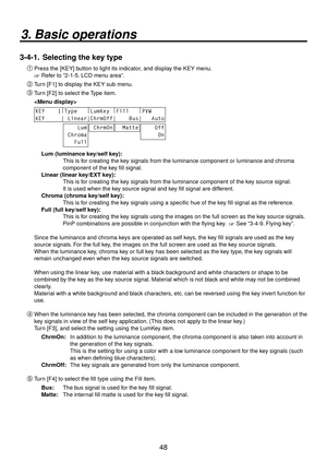 Page 4848
3. Basic operations
3-4-1.  Selecting the key type

Press the [KEY] button to light its indicator, and display the KEY menu.
 Refer to “2-1-5. LCD menu area”.
 Turn [F1] to display the KEY sub menu.
 Turn [F2] to select the Type item.
 
KEY    1 |
Type    |
LumKey  |
Fill    |
PVW    
KEY     | Linear|ChrmOff|    Bus|   Auto
    Lum
 Chroma
   Full ChrmOn  Matte    Off
     On
Lum (luminance key/self key):
   This is for creating the key signals from the luminance component or luminance and...