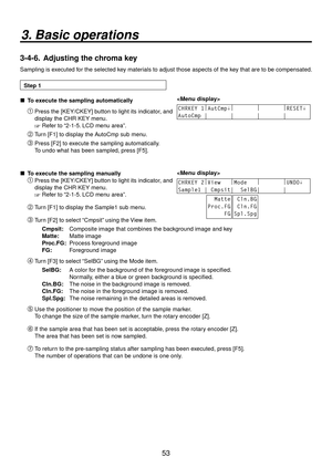 Page 5353
3. Basic operations
3-4-6.  Adjusting the chroma key
Sampling is executed for the selected key materials to adjust those aspects of the key that are to be compensated.
Step 1
 
 To execute the sampling automatically 
CHRKEY 1
|
AutCmp↓ |
        |
        |
RESET↓ 
AutoCmp |       |       |       |        Press the [KEY/CKEY] button to light its indicator, and 
display the CHR KEY menu.
 Refer to “2-1-5. LCD menu area”.
 Turn [F1] to display the AutoCmp sub menu.
 Press [F2] to execute the...