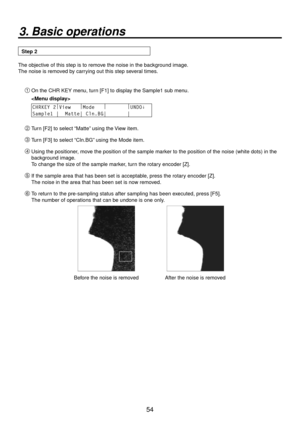 Page 5454
3. Basic operations
Step 2
The objective of this step is to remove the noise in the background image.
The noise is removed by carrying out this step several times.
On the CHR KEY menu, turn [F1] to display the Sample1 sub menu.
 
CHRKEY 2 |
View    |
Mode    |
        |
UNDO↓ 
Sample1 |  Matte| Cln.BG|       |       
 Turn [F2] to select “Matte” using the View item.
 Turn [F3] to select “Cln.BG” using the Mode item.
 Using the positioner, move the position of the sample marker to the position...