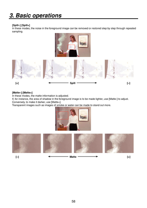 Page 5858
3. Basic operations
[Spill–] [Spill+]
In these modes, the noise in the foreground image can be removed or restored step by step through repeated 
sampling.
 [+]   Spill   [–]
[Matte–] [Matte+]
In these modes, the matte information is adjusted.
If, for instance, the area of shadow in the foreground image is to be made lighter, use [Matte-] to adjust. 
Conversely, to make it darker, use [Matte+].
Transparent images such as images of smoke or water can be made to stand out more.
 [–]   Matte   [+] 