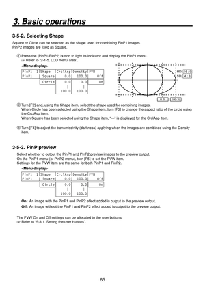 Page 6565
3. Basic operations
3-5-2.  Selecting Shape
Square or Circle can be selected as the shape used for combining PinP1 images.
PinP2 images are fixed as Square.
Press the [PinP1/PinP2] button to light its indicator and display the PinP1 menu.
 Refer to “2-1-5. LCD menu area”.
 
PinP1  1 |
Shape   |
CrclAsp |
Density |
PVW    
PinP1   | Square|    0.0|  100.0|    Off
 Circle    0.0
     |
  100.0    0.0
     |
  100.0     On
0 %100 %
HD:  16 : 9
SD:  4 : 3
 Turn [F2] and, using the Shape item, select...