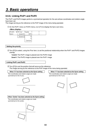 Page 6868
3. Basic operations
3-5-6.  Linking PinP1 and PinP2
The PinP1 and PinP2 images perform a symmetrical operation for the axis whose coordinates and rotation angle 
have been set. 
The image serving as the reference is the PinP image of the menu being operated.
On the PinP1 menu (or PinP2 menu), turn [F1] to display the Sync sub menu.
 
PinP1  8 |
Prior   |
Synm    |
        |
       
Sync    | 1over2|    Off|       |       
 2over1      X
      Y
 Center
Setting the priority
 Turn [F2] to select,...