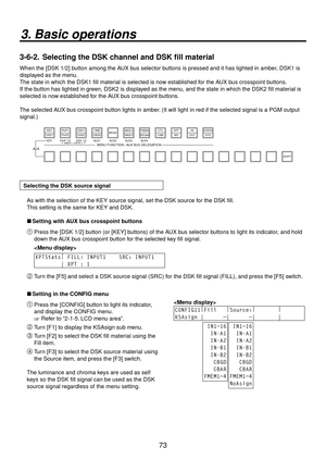 Page 7373
3. Basic operations
3-6-2.  Selecting the DSK channel and DSK fill material
When the [DSK 1/2] button among the AUX bus selector buttons is pressed and it has lighted in amber, DSK1 is 
displayed as the menu.
The state in which the DSK1 fill material is selected is now established for the AUX bus crosspoint buttons. 
If the button has lighted in green, DSK2 is displayed as the menu, and the state in which the DSK2 fill material is 
selected is now established for the AUX bus crosspoint buttons.
The...