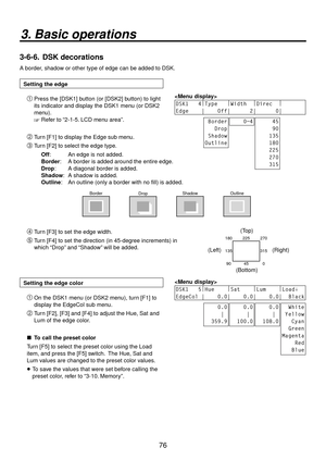 Page 7676
3. Basic operations
3-6-6.  DSK decorations
A border, shadow or other type of edge can be added to DSK.
Setting the edge
 Press the [DSK1] button (or [DSK2] button) to light 
its indicator and display the DSK1 menu (or DSK2 
menu).
 Refer to “2-1-5. LCD menu area”. 
DSK1   4
|
Type    |
Width   |
Direc   |
     
Edge    |    Off|      2|      0|     
 Border
   Drop
 Shadow
Outline    0~4     45
     90
    135
    180
    225
    270
    315
 Turn [F1] to display the Edge sub menu.
 Turn [F2]...