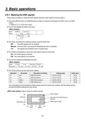 Page 7777
3. Basic operations
3-6-7.  Masking the DSK signals
These steps are taken to mask the DSK signals using the mask signal of the box pattern.

Press the [DSK1] button (or [DSK2] button) to light its indicator and display the DSK1 menu (or DSK2 
menu).
 Refer to “2-1-5. LCD menu area”.
 Turn [F1] to display the Mask sub menu.
 
DSK1   6 |
Mask    |
Invert  |
        |
       
Mask    |    Off|    Off|       |       
 Manual
    4:3     On
 Turn [F2], and select the masking method using the Mask...