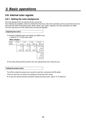 Page 7979
3. Basic operations
3-8.  Internal color signals
3-8-1.   Setting the color background
The color background to be used by the bus can be set.
Two methods are available: under one method the Hue (hue), Sat (color saturation) and Lum (luminance) are set, 
and under the other the 8 preset colors (white, yellow, cyan, green, magenta, red, blue and black) are called. 
The Hue, Sat and Lum of the called colors can also be adjusted.
Adjusting the colors
 Press the [CBGD] button and display the CBGD menu.
...