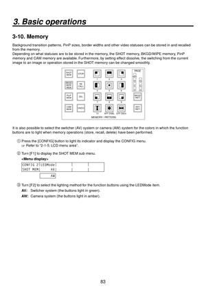 Page 8383
3. Basic operations
3-10.  Memory
Background transition patterns, PinP sizes, border widths and other video statuses can be stored in and recalled 
from the memory.
Depending on what statuses are to be stored in the memory, the SHOT memory, BKGD/WIPE memory, PinP 
memory and CAM memory are available. Furthermore, by setting effect dissolve, the switching from the current 
image to an image or operation stored in the SHOT memory can be changed smoothly.
123
456
789
10 XPT DSBL EFF DSLVWIPE SQ1 SQ2 SL2...