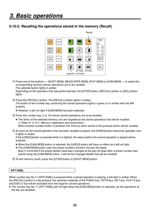 Page 8686
3. Basic operations
3-10-3.  Recalling the operations stored in the memory (Recall)
123
456
789
10 XPT DSBL EFF DSLVWIPE SQ1 SQ2 SL2
SL1
3D1 3D2
PA G ESTOR
DEL
UNDO
BKGD
WIPEMEM RE
CALL
SHOT
MEM
PinP
MEM
CAM
MEM BKGD
PAT T
KEY
PAT T12
4 3
56
789 10 12
MEMORY / PATTERN
11
Recall

Press one of the buttons — [SHOT MEM], [BKGD WIPE MEM], [PinP MEM] or [CAM MEM] — to select the 
corresponding memory whose operations are to be recalled.
The selected button lights in amber.
Depending on the operation that...