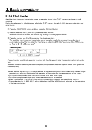 Page 8888
3. Basic operations
3-10-5.  Effect dissolve
Switching from the current image to the image or operation stored in the SHOT memory can be performed 
smoothly.
For the items targeted by effect dissolve, refer to the SHOT memory items in “3-10-1. Memory registration and 
recall items”.
Press the [SHOT MEM] button, and then press the [RECALL] button.
 Press number key No.12 [EFF DSLV] to enable effect dissolve.
When the function is enabled, the number key No.12 [EFF DSLV] lights in amber.
 Press the...