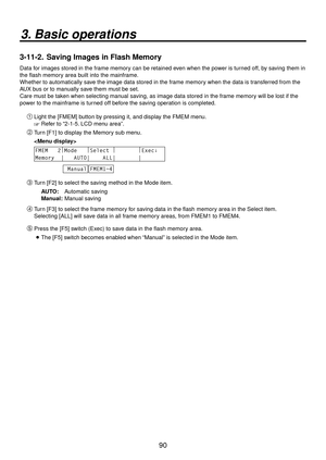 Page 9090
3. Basic operations
3-11-2.  Saving Images in Flash Memory
Data for images stored in the frame memory can be retained even when the power is turned off, by saving them in 
the flash memory area built into the mainframe.
Whether to automatically save the image data stored in the frame memory when the data is transferred from the 
AUX bus or to manually save them must be set.
Care must be taken when selecting manual saving, as image data stored in the frame memory will be lost if the 
power to the...