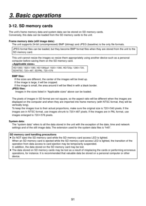 Page 9191
3. Basic operations
3-12.  SD memory cards
The unit’s frame memory data and system data can be stored on SD memory cards. 
Conversely, this data can be loaded from the SD memory cards to the unit.
Frame memory data (still image data):
The unit supports 24-bit (uncompressed) BMP (bitmap) and JPEG (baseline) is the o\
nly file formats. 
JPEG format files can be loaded, but they become BMP format files when they are stored from the unit to the 
SD memory card.
This unit cannot resize the images so resize...