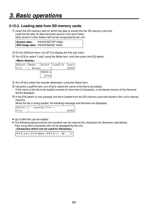 Page 9494
3. Basic operations
3-12-3.  Loading data from SD memory cards

Insert the SD memory card on which the data is stored into the SD memory card slot.
Load the file after its data has been stored in the each folder. 
Data stored in other folders will not be recognized by the unit.
  System data: “HS400\SETUP” folder
Still image data: “HS400\IMAGE” folder

On the SDCard menu, turn [F1] to display the File sub menu.
 Turn [F2] to select “Load” using the Mode item, and then press the [F2] switch....