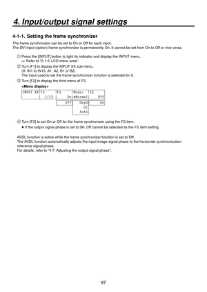 Page 9797
4. Input/output signal settings
4-1-1.  Setting the frame synchronizer
The frame synchronizer can be set to On or Off for each input.
The DVI input (option) frame synchronizer is permanently On. It cannot be set from On to Off or vice versa.
Press the [INPUT] button to light its indicator and display the INPUT menu.
 Refer to “2-1-5. LCD menu area”.
 Turn [F1] to display the INPUT XX sub menu.
(X: IN1 to IN16, A1, A2, B1 or B2)
The input used to set the frame synchronizer function is selected for...