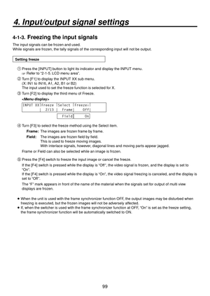 Page 9999
4. Input/output signal settings
4-1-3.  Freezing the input signals
The input signals can be frozen and used. 
While signals are frozen, the tally signals of the corresponding input will not be output.
Setting freeze Press the [INPUT] button to light its indicator and display the INPUT menu.
 Refer to “2-1-5. LCD menu area”.
 Turn [F1] to display the INPUT XX sub menu.
(X: IN1 to IN16, A1, A2, B1 or B2)
The input used to set the freeze function is selected for X.
 Turn [F2] to display the third...