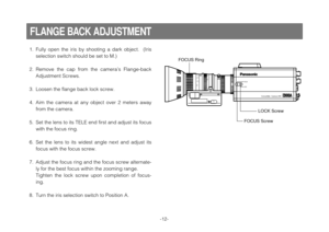 Page 14-12-
1. Fully  open  the  iris  by  shooting  a  dark  object.    (Iris
selection switch should be set to M.)
2. Remove  the  cap  from  the  camera’s  Flange-back
Adjustment Screws.
3. Loosen the flange back lock screw.
4. Aim  the  camera  at  any  object  over  2  meters  away
from the camera.
5. Set the lens to its TELE end first and adjust its focus
with the focus ring.
6. Set  the  lens  to  its  widest  angle  next  and  adjust  its
focus with the focus screw.
7. Adjust the focus ring and the...