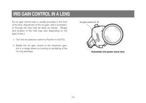 Page 15-13-
IRIS GAIN CONTROL IN A LENS
An  iris  gain  control  hole  is  usually  provided  in  the  front
of the lens. Adjustment of the iris gain, with a screwdriv-
er  through  the  hole  may  be  done  as  follows.    (Shape
and  location  of  the  hole  may  vary  depending  on  the
type of lens.)
1. Turn the iris selection switch to Position A (AUTO).
2. Rotate  the  iris  gain  control  to  the  maximum  gain,
but in a range where no hunting or oscillating of the
iris ring develops.Iris gain control...