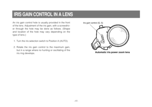 Page 17-17-
IRIS GAIN CONTROL IN A LENS
An iris gain control hole is usually provided in the front
of the lens. Adjustment of the iris gain, with a screwdriv-
er through the hole may be done as follows. (Shape
and location of the hole may vary depending on the
type of lens.)
1. Turn the iris selection switch to Position A (AUTO).
2. Rotate the iris gain control to the maximum gain,
but in a range where no hunting or oscillating of the
iris ring develops.Iris gain control (G, S)
Automatic iris power zoom lens 