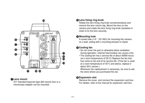 Page 11-11-
2Lens fixing ring knob
Rotate the lens fixing ring knob counterclockwise and
remove the lens mount cap. Mount the lens on the
camera and rotate the lens fixing ring knob clockwise in
order to fix the lens securely.
3Mounting hole
A screw hole (1/4” - 20 UNC) for mounting the camera
on a wall, ceiling with a mounting bracket or tripod.
4Cooling fan
• Do not cover the port or otherwise block ventilation
during operation. Internal heat buildup can cause a fire.
• The cooling fan has a service life of...