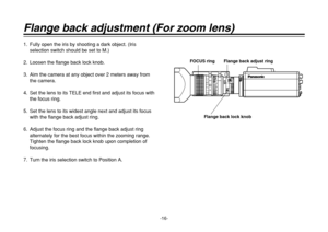 Page 16-16-
Flange back adjustment (For zoom lens)1. Fully open the iris by shooting a dark object. (Iris
selection switch should be set to M.)
2. Loosen the flange back lock knob.
3. Aim the camera at any object over 2 meters away from
the camera.
4. Set the lens to its TELE end first and adjust its focus with
the focus ring.
5. Set the lens to its widest angle next and adjust its focus
with the flange back adjust ring.
6. Adjust the focus ring and the flange back adjust ring
alternately for the best focus...