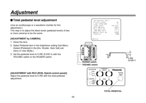 Page 26-26-
Adjustment$Total pedestal level adjustment(Use an oscilloscope or a waveform monitor for this
adjustment.)
This step is to adjust the black levels (pedestal levels) of two
or more cameras to be the same.
[ADJUSTMENT by CAMERA]
1. Close the lens.
2. Select Pedestal item in the brightness setting Sub Menu.
(Select [Pedestal] in the [Iris, Shutter, Gain Set] sub
menu in User Mode.)
3. Set the pedestal level to 5 IRE (0.035 V) with the
YES/ABC switch or the NO/BAR switch.
[ADJUSTMENT with RCU (RCB,...