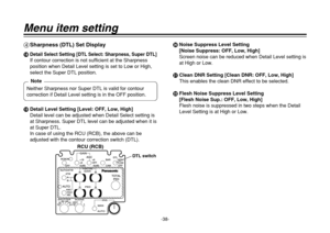 Page 38-38-
Menu item setting4Sharpness (DTL) Set DisplayB
Detail Select Setting [DTL Select: Sharpness, Super DTL]If contour correction is not sufficient at the Sharpness
position when Detail Level setting is set to Low or High,
select the Super DTL position.
CDetail Level Setting [Level: OFF, Low, High]
Detail level can be adjusted when Detail Select setting is
at Sharpness. Super DTL level can be adjusted when it is
at Super DTL.
In case of using the RCU (RCB), the above can be
adjusted with the contour...