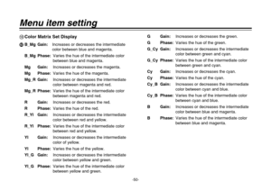 Page 50-50-
Menu item setting:Color Matrix Set DisplaynB_Mg Gain:Increases or decreases the intermediate
color between blue and magenta.
B_Mg Phase:Varies the hue of the intermediate color
between blue and magenta.
Mg Gain:Increases or decreases the magenta.
Mg Phase:Varies the hue of the magenta.
Mg_R Gain:Increases or decreases the intermediate
color between magenta and red.
Mg_R Phase:Varies the hue of the intermediate color
between magenta and red.
R Gain:Increases or decreases the red.
R Phase:Varies the...