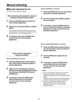Page 266
Manually adjusting the iris
The lens iris can be adjusted manually.
When performing the operations using the accessory wireless remote control
1   Press the [M / IRIS] button to switch the 
iris to manual adjustment.
2   Adjust the iris using the [IRIS+] or [IRIS–] 
button.
    Press the [IRIS+] button to adjust the lens iris in the 
opening direction; conversely, press the [IRIS–] button 
to adjust the lens iris in the closing direction.
3   If necessary, press the [A / IRIS] button 
to return...