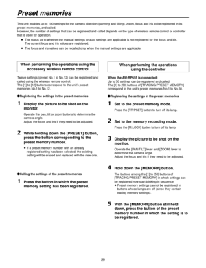 Page 299
Preset memories
This unit enables up to 100 settings for the camera direction (panning and tilting), zoom, focus and iris to be registered in its 
preset memories, and called.
However, the number of settings that can be registered and called depends on the type \
of wireless remote control or controller 
that is used for operation.   The status as to whether the man ual settings or auto settings are applicab
 le is not registered for the focus and iris. 
The current focus and iris values are...
