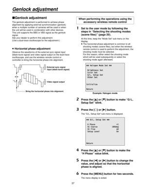 Page 3737
Genlock adjustment
Genlock adjustment
The genlock adjustment is performed to achieve phase 
alignment by applying external synchronization (genlock) 
when a multiple number of cameras will be used or when 
the unit will be used in combination with other devices.
This unit supports the BBS or VBS signal as the genlock 
signal.
Ask your dealer to perform this adjustment.
(Use a dual-trace oscilloscope for the adjustment.)
 Horizontal phase adjustment
Observe the waveforms of the external sync signal...