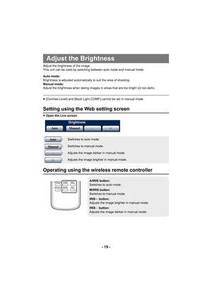 Page 19- 19 -
Adjust the brightness of the image.
This unit can be used by switching between auto mode and manual mode.
Auto mode:
Brightness is adjusted automatically to suit the area of shooting.
Manual mode:
Adjust the brightness when taking images in areas that are too bright (or too dark).
≥[Contrast Level] and [Back Light COMP.] cannot be set in manual mode.
Setting using the Web setting screen
≥Open the Live screen
Operating using the wireless remote controller
Adjust the Brightness
:Switches to auto...