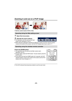 Page 24- 24 -
Zooming in and out on a PinP image
≥Set the control mode to PinP. ( l22)
1Open the Live screen.
2Operate the zoom buttons.
≥The operations are the same as the main 
screen zoom operations. ( l12)
≥ When [Home] is selected for [Preset] and [Move] is clicked, the PinP retrieval position 
moves to the center of the screen, and the PinP display zoom level is set to  k1.
Press the ZOOM button.≥ The operations are the same as the Main screen zoom 
operations. ( l13)
≥ To zoom faster, press the FAST...