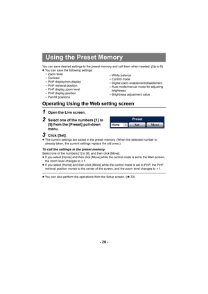 Page 26- 26 -
You can save desired settings to the preset memory and call them when needed. (Up to 9)
≥You can save the following settings:
jZoom level
j Contrast
j PinP display/non-display
j PinP retrieval position
j PinP display zoom level
j PinP display position
j Pan/tilt positions j
White balance
j Control mode
j Digital zoom enablement/disablement
j Auto mode/manual mode for adjusting 
brightness
j Brightness adjustment value
Operating Using the Web setting screen
1Open the Live screen.
2Select one of the...