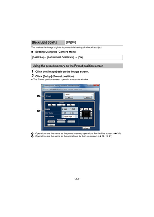 Page 33- 33 -
This makes the image brighter to prevent darkening of a backlit subject.
∫Setting Using the Camera Menu
1Click the [Image] tab on the Image screen.
2Click [Setup] (Preset position).
≥The Preset position screen opens in a separate window.
A Operations are the same as the preset memory operations for the Live screen. ( l26)
B Operations are the same as the operations for the Live screen. ( l12, 19, 21)
[Back Light COMP.][Off]/[On]
[CAMERA]  # [BACKLIGHT COMPENS.]  # [ON]
Using the preset memory on...