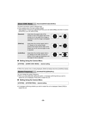 Page 35- 35 -
The down-conversion mode is selected here.
≥Only enabled when [Format] is [480p (576p)]*.
* When [System Frequency] is [59.94Hz(NTSC)], you can select [480p], and when it is set to  [50Hz(PAL)], you can select [576p].
∫ Setting Using the Camera Menu
≥When the camera menu is being displayed, [S ideCut] display becomes [LetterBox] display.
You can change the system frequency.
≥ When you press [Set] after setting the option, a message confirming that you want to 
reboot the unit is displayed. Press...