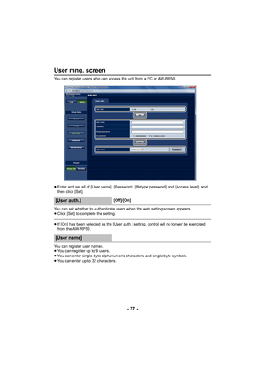 Page 37- 37 -
User mng. screen
You can register users who can access the unit from a PC or AW-RP50. 
≥ Enter and set all of [User name], [Password], [Retype password] and [Access level], and 
then click [Set].
You can set whether to authenticate users when the web setting screen appears.
≥ Click [Set] to complete the setting.
≥If [On] has been selected as the [User auth.] setting, control will no longer be exercised 
from the AW-RP50.
You can register user names.
≥ You can register up to 9 users.
≥ You can...