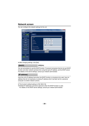 Page 39- 39 -
Network screen
You can configure the network settings for the unit.
≥After changing settings, click [Set].
You can set whether to use th e DHCP function. To prevent computers that do not use DHCP 
function and other network cameras from usin g the same IP address, set the DHCP server. 
For details on the server settings, consult your network administrator.
Input the unit’s IP address here when the DHCP function is not going to be used. Input an 
address that will not duplicate an existing IP...