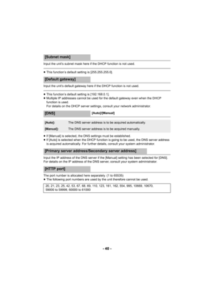 Page 40- 40 -
Input the unit’s subnet mask here if the DHCP function is not used.
≥This function’s default setting is [255.255.255.0].
Input the unit’s default gateway here  if the DHCP function is not used.
≥This function’s default setting is [192.168.0.1].
≥ Multiple IP addresses cannot be used for the default gateway even when the DHCP 
function is used.
For details on the DHCP server settings, consult your network administrator.
≥ If [Manual] is selected, the DNS settings must be established.
≥ If [Auto] is...