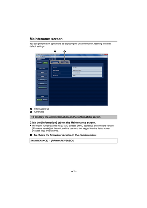 Page 41- 41 -
Maintenance screen
You can perform such operations as displaying the unit information, restoring the unit’s 
default settings.
A[Information] tab
B [Other] tab
Click the [Information] tab on the Maintenance screen.≥The model number ([Model no.]), MAC address ([MAC address]), and firmware version 
([Firmware version]) of the unit, and the user who last logged into the Setup screen 
([Access log]) are displayed.
∫ To check the firmware version on the camera menu
To display the unit information on...