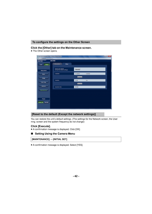 Page 42- 42 -
Click the [Other] tab on the Maintenance screen.
≥
The Other screen opens.
You can restore the unit’s default settings. (The settings for the Network screen, the User 
mng. screen and  the system frequen cy do not change)
Click [Execute].≥A confirmation message is displayed. Click [OK].
∫ Setting Using the Camera Menu
≥A confirmation message is displayed. Select [YES].
To configure the settings on the Other Screen
[Reset to the default (Except the network settings)]
[MAINTENANCE]  # [INITIAL SET] 
