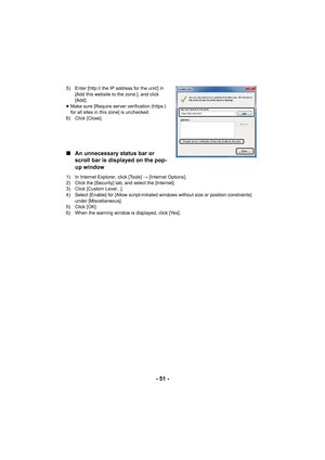 Page 51- 51 -
5) Enter [http:// the IP address for the unit/] in [Add this website to the zone:], and click 
[Add].
≥ Make sure [Require server verification (https:) 
for all sites in this zone] is unchecked.
6) Click [Close].
∫ An unnecessary status bar or 
scroll bar is displayed on the pop-
up window
1) In Internet Explorer, click [Tools]  # [Internet Options].
2) Click the [Security] tab, and select the [Internet].
3) Click [Custom Level...].
4) Select [Enable] for [Allow script-initiated windows without...