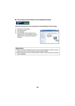 Page 54- 54 -
∫
The screens of the browser are not displayed properly.
Check the character size of the screenshot by clicking [Display] of [Personalize].
1) Right-click on the desktop.
2) Click [Personalize].
3) Click [Display].
4) Select [Smaller-100% (default)] for the 
character size of the screenshot, click the 
[Apply] button, and reboot the personal 
computer.
Restrictions≥When two browser windows are open and one is being displayed on another, the back 
window may come to the front when the mouse pointer...