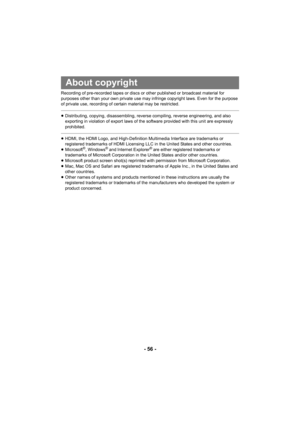 Page 56- 56 -
Recording of pre-recorded tapes or discs or other published or broadcast material for 
purposes other than your own private use may infringe copyright laws. Even for the purpose 
of private use, recording of certain material may be restricted.
≥Distributing, copying, disassembling, reverse compiling, reverse engineering, and also 
exporting in violation of export laws of the software provided with this unit are expressly 
prohibited.
≥HDMI, the HDMI Logo, and High-Definition Multimedia Interface...