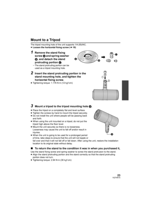 Page 2323VQT4N15
Mount to a Tripod
The tripod mounting hole of the unit supports 1/4-20UNC.
≥Loosen the horizontal fixing screw ( l10)
1Remove the stand fixing 
screw  A and spring washer 
B, and detach the stand 
protruding portion  C.
jThe stand protruding portion can be 
used as a tripod mounting hole.
2Insert the stand protruding portion in the 
stand mounting hole, and tighten the 
horizontal fixing screw.
≥Tightening torque: 1.176 N·m (12 kgf·cm)
3Mount a tripod to the tripod mounting hole  D.
≥Place the...